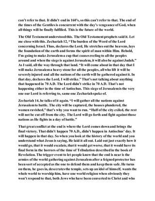 can’t refer to that. It didn’t end in 160's, so this can’t refer to that. The end of
the times of the Gentiles is concurrent with the day’s vengeance ofGod, when
all things will be finally fulfilled. This is the future of the world.
The Old Testamentunderstoodthis. The Old Testamentprophets said it. Let
me close with this. Zechariah 12, “The burden of the Word of the Lord
concerning Israel. Thus, declares the Lord, He stretches outthe heavens, lays
the foundation of the earth and forms the spirit of man within Him. Behold,
I’m going to make Jerusalema cup that causesreeling to all the peoples
around and when the siege is againstJerusalem, it will also be againstJudah.”
As I said, all the way through that land. “It will come about in that day that I
will make Jerusalema heavy stone for all the peoples, allwho lift it will be
severelyinjured and all the nations of the earth will be gathered againstit. In
that day, declares the Lord, I will strike.” That’s not talking about anything
that happened in 70 A.D. The Lord didn’t strike in 70 A.D. That’s not
happening either in the time of Antiochus. This siege of Jerusalemis the very
one our Lord is referring to, same one Zechariahspoke of.
Zechariah 14, he talks of it again. “I will gather all the nations against
Jerusalemto battle. The city will be captured, the houses plundered, the
women ravished,” that’s why you want to run. “Half of the city exiled, the rest
will not be cut off from the city. The Lord will go forth and fight againstthose
nations as He fights in a day of battle.”
That greatconflict at the end is where the Lord comes downand brings the
final victory. That didn’t happen 70 A.D., didn’t happen in Antiochus’ day. It
will happen in that day. So when you look at the history of the world and you
understand what Jesus is saying, He laid it all out. Laid out just exactly how it
would go, that it would escalate, thatit would getworse, that it would have its
final form in the horrors of the time of Tribulation describedin the book of
Revelation. The trigger event to let people know that the end is near is the
armies of the world gathering againstJerusalemafter a feignedprotector has
been sort of acceptedas the one to defend them and keepthem safe. He turns
on them, he goes in, desecratesthe temple, sets up an idol of himself, wants the
whole world to worship him, have one world religion when obviously they
won’t respond to that, both Jews who have been converted to Christ and who
 