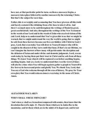 have not, at that particular point he turns on them a massacre begins, a
massacre takesplace followedby another massacre by the returning Christ.
But that’s the subjectfor next time.
Father, this is so weighty and so amazing that You have given us all this truth
and barely contain it like drinking from a fire hose to take it all in. And
there’s so much more to be said throughout the writings of Danielin great,
greatcareful detail. And also, throughout the writings of the New Testament
in the words of our Lord and in the words of John who receivedvisions of the
end. Lord, help us to understand that You’ve given this to us that we might be
warned, that we might understand the way the world is going, that we might
be safe from these horrors because our lives are hidden with Christ in God. I
pray, Lord, that even today You will draw to Yourself sinners who will be
caught in the disasters if they tarry until that hour, if that’s in our lifetime, we
can’t imagine the horrors of how many will perish under the deception and
the delusion of Satanand under divine and demonic judgments. Lord, rescue
souls today by having them put their trust in Christ and be safe from all these
things. We know Your church will be raptured even before anything begins,
anything begins. And yes, Lord, we understand that even the worst of times
will also be a time when You will begin againto gather a people to Yourself to
live foreverin heavenand praise and glorify You. We thank You, Lord, that
You are a God who redeems through all the eras of history. We pray for Your
own glory that You would redeem sinners even today in the name of Christ.
Amen.
ALEXANDER MACLAREN
WHEN SHALL THESE THINGS BE?
‘And when ye shall see Jerusalemcompassedwith armies, then know that the
desolationthereofis nigh. 21. Then let them which are in Judea flee to the
mountains; and let them which are in the midst of it depart out; and let not
 