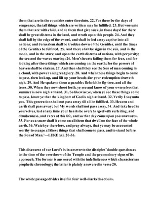 them that are in the countries enter thereinto. 22. Forthese be the days of
vengeance, thatall things which are written may he fulfilled. 23. But woe unto
them that are with child, and to them that give suck, in those days! for there
shall be great distress in the land, and wrath upon this people. 24. And they
shall fall by the edge of the sword, and shall be led awaycaptive into all
nations; and Jerusalemshallbe trodden down of the Gentiles, until the times
of the Gentiles be fulfilled. 25. And there shall be signs in the sun, and in the
moon, and in the stars;and upon the earth distress of nations, with perplexity;
the sea and the waves roaring; 26. Men’s hearts failing them for fear, and for
looking after those things which are coming on the earth; for the powers of
heaven shall be shaken. 27. And then shall they see the Son of man coming in
a cloud, with powerand greatglory. 28. And when these things begin to come
to pass, then look up, and lift up your heads;for your redemption draweth
nigh. 29. And He spake to them a parable; Behold the fig-tree, and all the
trees;30. When they now shoot forth, ye see and know of your ownselves that
summer is now nigh at hand. 31. So likewise ye, when ye see these things come
to pass, know ye that the kingdom of God is nigh at hand. 32. Verily I sayunto
you, This generationshall not pass awaytill all be fulfilled. 33. Heavenand
earth shall pass away; but My words shall not pass away. 34. And take heed to
yourselves, lestat any time your hearts be overchargedwith surfeiting, and
drunkenness, and cares ofthis life, and so that day come upon you unawares.
35. For as a snare shall it come on all them that dwell on the face of the whole
earth. 36. Watchye therefore, and pray always, that ye may be accounted
worthy to escape allthese things that shall come to pass, and to stand before
the Sonof Man.’—LUKE xxi. 20-36.
This discourse of our Lord’s is in answerto the disciples’double question as
to the time of the overthrow of the Temple and the premonitory signs of its
approach. The former is answeredwith the indefiniteness which characterises
prophetic chronology; the latter is plainly answeredin verse 20.
The whole passagedivides itself in four well-markedsections.
 