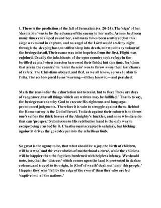 I. There is the prediction of the fall of Jerusalem(vs. 20-24). The ‘sign’ of her
‘desolation’was to be the advance of the enemy to her walls. Armies had been
many times encamped round her, and many times been scattered;but this
siege was to end in capture, and no angelof the Lord would stalk by night
through the sleeping host, to stiffen sleepinto death, nor would any valour of
the besiegedavail. Their cause was to be hopeless from the first. Flight was
enjoined. Usually the inhabitants of the open country took refuge in the
fortified capital when invasion harrowedtheir fields; but this time, for ‘them
that are in the country’ to ‘enter therein’ was to throw awaytheir last chance
of safety. The Christians obeyed, and fled, as we all know, across Jordanto
Pella. The restdespisedJesus’warning—if they knew it,—and perished.
Mark the reasonfor the exhortation not to resist, but to flee: These are days
of vengeance, thatall things which are written may be fulfilled.’ That is to say,
the besiegersare sentby God to execute His righteous and long-ago-
pronounced judgments. Therefore it is vain to struggle againstthem. Behind
the Romanarmy is the God of Israel. To dash againsttheir cohorts is to throw
one’s self on the thick bosses ofthe Almighty’s buckler, and none who dare do
that can ‘prosper.’ Submission to His retributive hand is the only way to
escape being crushed by it. Chastisementacceptedis salutary, but kicking
againstit drives the goaddeeperinto the rebellious limb.
So great is the agony to be, that what should be a joy, the birth of children,
will be a woe, and the sweetduties of motherhood a curse, while the childless
will be happier than the fugitives burdened with helpless infancy. We should
note, too, that the ‘distress’which comes upon the land is presented in darker
colours, and traced to its origin, in (God’s)‘wrath’ dealt out ‘unto this people.’
Happier they who ‘fall by the edge of the sword’ than they who are led
‘captive into all the nations.’
 