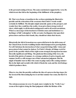 is the personalcoming of Jesus. The same conclusionis supported by verse 28,
which treats that fall as the beginning of the fulfilment of the prophecy.
III. That verse forms a transition to the sectioncontaining the illustrative
parable and the reiteration of the assurance thatChrist’s words would
certainly be fulfilled. The disciples might naturally quake at the prospect, and
wonder how they could face the reality. Jesus gives them strong words of
cheer, which apply to all dreaded contingencies and to all socialconvulsions.
What is a messengerofdestruction to Christless men and institutions is a
harbinger of full ‘redemption’ to His servants. Earthquakes but open their
prison doors and loose their bands, they should not shake their hearts.
Historically the fall of Jerusalemwas a powerful factorin the deliverance of
the Church from Jewishswaddling-bands which hampered its growing limbs.
For all Christians the destruction of what canperish brings fuller vision and
possessionofwhat cannot be shaken. To Christ’s friends, all things work for
good. So the parable which at first sight seems strangelyincongruous becomes
blessedlysignificant and fitting. The gladsome blossoming ofthe trees, the
herald of the glories of summer, is a strange emblem of such a tragedy, and
summer itself is a still strangerone of that solemnlast judgment. But the
might of humble trust in Him who comes to judge makes His coming summer-
like in the light and warmth with which it floods the soul, and the rich fruitage
which it produces there.
Observe, too, that the parable confirms the idea of a process having stages, for
the lessonofthe blossoming fig-tree is not that summer has come, but that it is
nigh.
The solemnassurance in verse 32, made more weighty by the ‘Verily I say,’
seems at first sight to bring the final judgment within the lifetime of the
 