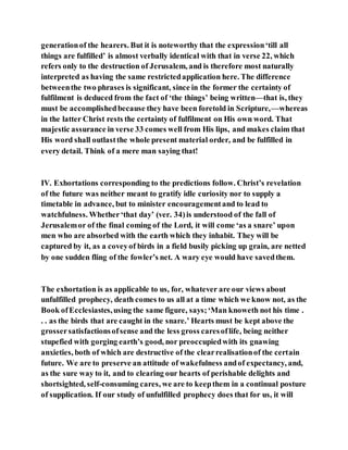 generationof the hearers. But it is noteworthy that the expression‘till all
things are fulfilled’ is almost verbally identical with that in verse 22, which
refers only to the destruction of Jerusalem, and is therefore most naturally
interpreted as having the same restrictedapplication here. The difference
betweenthe two phrases is significant, since in the former the certainty of
fulfilment is deduced from the fact of ‘the things’ being written—that is, they
must be accomplishedbecause they have been foretold in Scripture,—whereas
in the latter Christ rests the certainty of fulfilment on His own word. That
majestic assurance in verse 33 comes well from His lips, and makes claim that
His word shall outlastthe whole present material order, and be fulfilled in
every detail. Think of a mere man saying that!
IV. Exhortations corresponding to the predictions follow. Christ’s revelation
of the future was neither meant to gratify idle curiosity nor to supply a
timetable in advance, but to minister encouragementand to lead to
watchfulness. Whether‘that day’ (ver. 34)is understood of the fall of
Jerusalemor of the final coming of the Lord, it will come ‘as a snare’ upon
men who are absorbed with the earth which they inhabit. They will be
captured by it, as a coveyof birds in a field busily picking up grain, are netted
by one sudden fling of the fowler’s net. A wary eye would have savedthem.
The exhortation is as applicable to us, for, whatever are our views about
unfulfilled prophecy, death comes to us all at a time which we know not, as the
Book ofEcclesiastes,using the same figure, says;‘Man knoweth not his time .
. . as the birds that are caught in the snare.’ Hearts must be kept above the
grossersatisfactionsofsense and the less gross caresoflife, being neither
stupefied with gorging earth’s good, nor preoccupiedwith its gnawing
anxieties, both of which are destructive of the clearrealisationof the certain
future. We are to preserve an attitude of wakefulness andof expectancy, and,
as the sure way to it, and to clearing our hearts of perishable delights and
shortsighted, self-consuming cares, we are to keepthem in a continual posture
of supplication. If our study of unfulfilled prophecy does that for us, it will
 