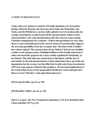 A VERY STARTLING FACT
Today, after over nineteen centuries of Gentile dominion over Jerusalem,
during which the Romans, the Saracens, the Franks, the Mamelukes, the
Turks, and the British have, in turn, held authority over Jerusalem, (the city
is today controlled by secularIsrael.)If the interpretations which we have
advocatedabove, the same interpretations that have been in vogue among
Christian commentators for centuries - if those interpretations are true, then
there is a powerful indication in the current status of Jerusalemthat suggests
the awesome possibility, if not the certainty, that "the times of the Gentiles"
have about expired. The current status of true faith in Christ in our troubled
world is weak and precarious. Multiplied billions of the Gentile nations have
either not heard the gospelat all, or have totally repudiated Christianity, as
has Russia. The truth that men cannotforesee the future, and the fact of
uncertainty in all such interpretations as those undertaken here, preclude any
dogmatism; but the six-day war that lifted the Gentile yoke from Jerusalemin
1967 is in some manner related to this prophecy. The practicalapplications of
his words which Jesus at once propounded should now concernpeople more
than ever, lest"that day" come upon them unawares.
[24] George R. Bliss, op. cit., p. 304.
[25] Donald G. Miller, op. cit., p. 148.
[26] J. S. Lamar, The New TestamentCommentary, Vol. II (Cincinnati, Ohio:
Chase and Hall, 1877), p. 251.
 