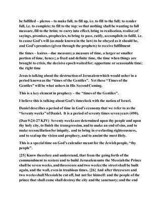 be fulfilled – pleroo – to make full, to fill up, i.e. to fill to the full; to render
full, i.e. to complete;to fill to the top: so that nothing shall be wanting to full
measure, fill to the brim; to carry into effect, bring to realisation, realise;of
sayings, promises, prophecies, to bring to pass, ratify, accomplish;to fulfil, i.e.
to cause God’s will (as made known in the law) to be obeyed as it should be,
and God’s promises (given through the prophets) to receive fulfillment
the times – kairos – due measure;a measure of time, a larger or smaller
portion of time, hence:; a fixed and definite time, the time when things are
brought to crisis, the decisive epochwaitedfor; opportune or seasonable time;
the right time
Jesus is talking about the destruction of Jerusalemwhich would usher in a
period knownas the “times of the Gentiles”. Yet these “Times of the
Gentiles” will be what ushers in His SecondComing.
This is a key element in prophecy – the “times of the Gentiles”.
I believe this is talking about God’s timeclock with the nation of Israel.
Daniel describes a period of time in God’s economythat we refer to as the
“Seventyweeks”ofDaniel. It is a period of seventy times sevenyears (490).
(Dan 9:24-27 KJV) Seventy weeksare determined upon thy people and upon
thy holy city, to finish the transgression, and to make an end of sins, and to
make reconciliationfor iniquity, and to bring in everlasting righteousness,
and to sealup the vision and prophecy, and to anoint the most Holy.
This is a specialtime on God’s calendar meant for the Jewishpeople, “thy
people”.
{25} Know therefore and understand, that from the going forth of the
commandment to restore and to build Jerusalemunto the Messiahthe Prince
shall be seven weeks, andthreescore and two weeks:the streetshall be built
again, and the wall, even in troublous times. {26} And after threescore and
two weeksshallMessiahbe cut off, but not for himself: and the people of the
prince that shall come shall destroythe city and the sanctuary; and the end
 