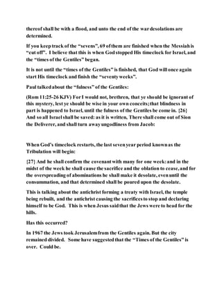 thereof shall be with a flood, and unto the end of the wardesolations are
determined.
If you keeptrack of the “sevens”, 69 ofthem are finished when the Messiahis
“cut off”. I believe that this is when Godstopped His timeclock for Israel, and
the “times of the Gentiles” began.
It is not until the “times of the Gentiles” is finished, that God will once again
start His timeclock and finish the “seventyweeks”.
Paul talkedabout the “fulness” of the Gentiles:
(Rom 11:25-26 KJV) ForI would not, brethren, that ye should be ignorant of
this mystery, lest ye should be wise in your own conceits;that blindness in
part is happened to Israel, until the fulness of the Gentiles be come in. {26}
And so all Israelshall be saved: as it is written, There shall come out of Sion
the Deliverer, and shall turn awayungodliness from Jacob:
When God’s timeclock restarts, the last sevenyear period knownas the
Tribulation will begin:
{27} And he shall confirm the covenantwith many for one week:and in the
midst of the week he shall cause the sacrifice and the oblation to cease,and for
the overspreading of abominations he shall make it desolate, evenuntil the
consummation, and that determined shall be poured upon the desolate.
This is talking about the antichrist forming a treaty with Israel, the temple
being rebuilt, and the antichrist causing the sacrificesto stop and declaring
himself to be God. This is when Jesus saidthat the Jews were to head for the
hills.
Has this occurred?
In 1967 the Jews took Jerusalemfrom the Gentiles again. But the city
remained divided. Some have suggestedthat the “Times of the Gentiles” is
over. Could be.
 