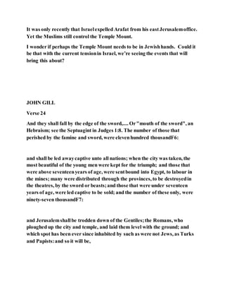 It was only recently that Israelexpelled Arafat from his eastJerusalemoffice.
Yet the Muslims still control the Temple Mount.
I wonder if perhaps the Temple Mount needs to be in Jewishhands. Could it
be that with the current tensionin Israel, we’re seeing the events that will
bring this about?
JOHN GILL
Verse 24
And they shall fall by the edge of the sword,.... Or"mouth of the sword", an
Hebraism; see the Septuagint in Judges 1:8. The number of those that
perished by the famine and sword, were elevenhundred thousandF6:
and shall be led awaycaptive unto all nations; when the city was taken, the
most beautiful of the young men were kept for the triumph; and those that
were above seventeenyears of age, were sentbound into Egypt, to labour in
the mines; many were distributed through the provinces, to be destroyedin
the theatres, by the sword or beasts;and those that were under seventeen
years of age, were led captive to be sold; and the number of these only, were
ninety-seven thousandF7:
and Jerusalemshallbe trodden down of the Gentiles;the Romans, who
ploughed up the city and temple, and laid them level with the ground; and
which spot has been ever since inhabited by such as were not Jews, as Turks
and Papists:and so it will be,
 