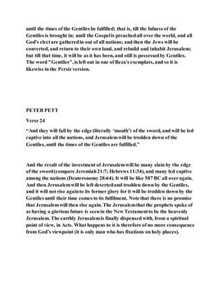 until the times of the Gentiles be fulfilled; that is, till the fulness of the
Gentiles is brought in; until the Gospelis preachedall over the world, and all
God's electare gatheredin out of all nations; and then the Jews will be
converted, and return to their own land, and rebuild and inhabit Jerusalem;
but till that time, it will be as it has been, and still is possessedby Gentiles.
The word "Gentiles", is left out in one of Beza's exemplars, and so it is
likewise in the Persic version.
PETER PETT
Verse 24
“And they will fall by the edge (literally ‘mouth’) of the sword, and will be led
captive into all the nations, and Jerusalemwill be trodden down of the
Gentiles, until the times of the Gentiles are fulfilled.”
And the result of the investment of Jerusalemwill be many slain by the edge
of the sword(compare Jeremiah21:7; Hebrews 11:34), and many led captive
among the nations (Deuteronomy 28:64). It will be like 587 BC all overagain.
And then Jerusalemwill be left desertedand trodden down by the Gentiles,
and it will not rise againto its former glory for it will be trodden down by the
Gentiles until their time comes to its fulfilment. Note that there is no promise
that Jerusalemwill then rise again. The Jerusalemthat the prophets spoke of
as having a glorious future is seen in the New Testamentto be the heavenly
Jerusalem. The earthly Jerusalemis finally dispensed with, from a spiritual
point of view, in Acts. What happens to it is therefore of no more consequence
from God’s viewpoint (it is only man who has fixations on holy places).
 