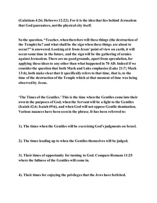 (Galatians 4:26; Hebrews 12:22). For it is the idea that lies behind Jerusalem
that God guarantees, notthe physical city itself.
So the question, “Teacher, whentherefore will these things (the destruction of
the Temple) be? and what shall be the sign when these things are about to
occur?” is answered. Looking atit from Jesus’point of view on earth, it will
occursome time in the future, and the signwill be the gathering of armies
againstJerusalem. There are no goodgrounds, apart from speculation, for
applying these ideas to any other than what happened in 70 AD. Indeed if we
considerthe question that both Mark and Luke emphasise (Luke 21:7; Mark
13:4), both make clearthat it specificallyrefers to that time, that is, to the
time of the destruction of the Temple which at that moment of time was being
observedby Jesus.
‘The Times of the Gentiles.’This is the time when the Gentiles come into their
own in the purposes of God, when the Servantwill be a light to the Gentiles
(Isaiah 42:6; Isaiah49:6), and when God will not oppose Gentile domination.
Various nuances have been seenin the phrase. It has been referred to:
1). The times when the Gentiles will be exercising God’s judgments on Israel.
2). The times leading up to when the Gentiles themselves will be judged.
3). Their times of opportunity for turning to God. Compare Romans 11:25
where the fullness of the Gentiles will come in.
4). Their times for enjoying the privileges that the Jews have forfeited.
 