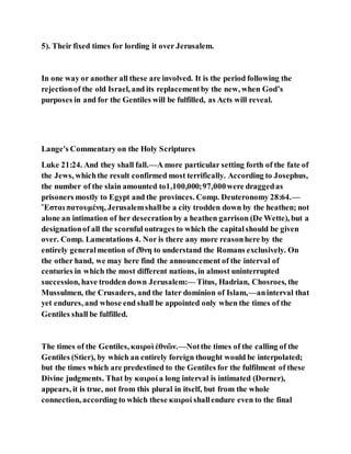 5). Their fixed times for lording it over Jerusalem.
In one way or another all these are involved. It is the period following the
rejectionof the old Israel, and its replacementby the new, when God’s
purposes in and for the Gentiles will be fulfilled, as Acts will reveal.
Lange's Commentary on the Holy Scriptures
Luke 21:24. And they shall fall.—A more particular setting forth of the fate of
the Jews, whichthe result confirmed most terrifically. According to Josephus,
the number of the slain amounted to1,100,000;97,000were draggedas
prisoners mostly to Egypt and the provinces. Comp. Deuteronomy 28:64.—
Ἔσται πατουμένη, Jerusalemshallbe a city trodden down by the heathen; not
alone an intimation of her desecrationby a heathen garrison (De Wette), but a
designationof all the scornful outrages to which the capitalshould be given
over. Comp. Lamentations 4. Nor is there any more reasonhere by the
entirely generalmention of έ̓θνη to understand the Romans exclusively. On
the other hand, we may here find the announcement of the interval of
centuries in which the most different nations, in almost uninterrupted
succession, have trodden down Jerusalem:— Titus, Hadrian, Chosroes, the
Mussulmen, the Crusaders, and the later dominion of Islam,—aninterval that
yet endures, and whose end shall be appointed only when the times of the
Gentiles shall be fulfilled.
The times of the Gentiles, καιροὶ ἐθνῶν.—Notthe times of the calling of the
Gentiles (Stier), by which an entirely foreign thought would be interpolated;
but the times which are predestined to the Gentiles for the fulfilment of these
Divine judgments. That by καιροί a long interval is intimated (Dorner),
appears, it is true, not from this plural in itself, but from the whole
connection, according to which these καιροί shallendure even to the final
 