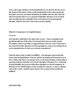 term, and (comp. Matthew 24:29)shall finally be cut short by the last actof
the drama of the history of the world. Remarkable is this expressionin the
first place, because anevident intimation lies hidden therein, that, after the
fall of Jerusalem, there is yet a period of indefinite duration to be awaited;
and secondly, because a thought of the restorationof Jerusalemgleams
through, which is elsewhere expressedevenmore plainly.
Ellicott's Commentary for English Readers
Verse 24
(24) And they shall fall by the edge of the sword.—There is nothing in the
parallel prophecies of the other two Gospels that answers to this special
description, and it is possible, as suggestedabove, that St. Luke’s report here
has somewhatofthe characterof a free paraphrase, such as was natural in an
oral communication of what was variously remembered.
Until the times of the Gentiles be fulfilled.—The thought expressedin this
clause, that the punishment of Israel, and the desolationof Jerusalemwere to
have a limit, that there was one day to be a restorationof both, is noticeable as
agreeing with the whole line of St. Paul’s thoughts in Romans 9-11, and being
in all probability the germ of which those thoughts are the development. In
Romans 11:25, “till the fulness of the Gentiles be come in,” we have a distinct
echo of the words, “until the times (better, the seasons)ofthe Gentiles be
fulfilled.”
RON RITCHIE
 