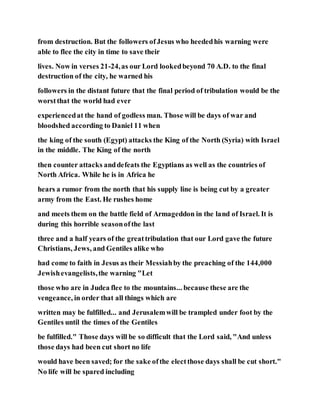 from destruction. But the followers ofJesus who heededhis warning were
able to flee the city in time to save their
lives. Now in verses 21-24,as our Lord lookedbeyond 70 A.D. to the final
destruction of the city, he warned his
followers in the distant future that the final period of tribulation would be the
worstthat the world had ever
experiencedat the hand of godless man. Those will be days of war and
bloodshed according to Daniel 11 when
the king of the south (Egypt) attacks the King of the North (Syria) with Israel
in the middle. The King of the north
then counter attacks anddefeats the Egyptians as well as the countries of
North Africa. While he is in Africa he
hears a rumor from the north that his supply line is being cut by a greater
army from the East. He rushes home
and meets them on the battle field of Armageddon in the land of Israel. It is
during this horrible seasonofthe last
three and a half years of the greattribulation that our Lord gave the future
Christians, Jews, and Gentiles alike who
had come to faith in Jesus as their Messiahby the preaching of the 144,000
Jewishevangelists,the warning "Let
those who are in Judea flee to the mountains... because these are the
vengeance, in order that all things which are
written may be fulfilled... and Jerusalemwill be trampled under foot by the
Gentiles until the times of the Gentiles
be fulfilled." Those days will be so difficult that the Lord said, "And unless
those days had been cut short no life
would have been saved; for the sake ofthe electthose days shall be cut short."
No life will be spared including
 