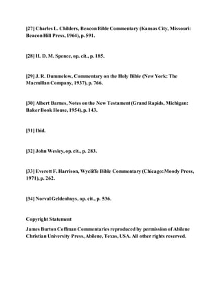 [27] Charles L. Childers, BeaconBible Commentary (Kansas City, Missouri:
BeaconHill Press, 1964), p. 591.
[28] H. D. M. Spence, op. cit., p. 185.
[29] J. R. Dummelow, Commentary on the Holy Bible (New York: The
Macmillan Company, 1937), p. 766.
[30] Albert Barnes, Notes onthe New Testament(Grand Rapids, Michigan:
BakerBook House, 1954), p. 143.
[31] Ibid.
[32] John Wesley, op. cit., p. 283.
[33] Everett F. Harrison, Wycliffe Bible Commentary (Chicago:Moody Press,
1971), p. 262.
[34] NorvalGeldenhuys, op. cit., p. 536.
Copyright Statement
James Burton Coffman Commentaries reproduced by permission of Abilene
Christian University Press, Abilene, Texas, USA. All other rights reserved.
 