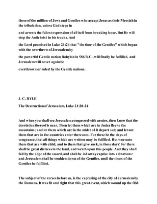those of the million of Jews and Gentiles who acceptJesus as their Messiahin
the tribulation, unless God steps in
and arrests the fullest expressionof all hell from breaking loose. ButHe will
stop the Antichrist in his tracks. And
the Lord promised in Luke 21:24 that "the time of the Gentiles" which began
with the overthrow of Jerusalemby
the powerful Gentile nation Babylon in 586 B.C., will finally be fulfilled, and
Jerusalemwill never againbe
overthrown or ruled by the Gentile nations.
J. C. RYLE
The Destructionof Jerusalem, Luke 21:20-24
And when you shall see Jerusalemcompassedwith armies, then know that the
desolationthereofis near. Then let them which are in Judea flee to the
mountains; and let them which are in the midst of it depart out; and let not
them that are in the countries enter thereunto. For these be the days of
vengeance, thatall things which are written may be fulfilled. But woe unto
them that are with child, and to them that give suck, in those days! for there
shall be great distress in the land, and wrath upon this people. And they shall
fall by the edge of the sword, and shall be led awaycaptive into all nations:
and Jerusalemshallbe trodden down of the Gentiles, until the times of the
Gentiles be fulfilled.
The subject of the verses before us, is the capturing of the city of Jerusalemby
the Romans. It was fit and right that this greatevent, which wound up the Old
 