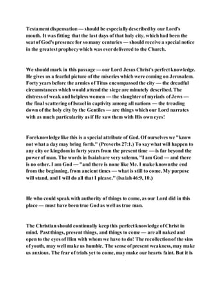 Testamentdispensation — should be especiallydescribedby our Lord's
mouth. It was fitting that the last days of that holy city, which had been the
seatof God's presence for so many centuries — should receive a specialnotice
in the greatestprophecywhich was everdelivered to the Church.
We should mark in this passage — our Lord Jesus Christ's perfectknowledge.
He gives us a fearful picture of the miseries which were coming on Jerusalem.
Forty years before the armies of Titus encompassedthe city — the dreadful
circumstances whichwould attend the siege are minutely described. The
distress of weak and helpless women — the slaughterof myriads of Jews —
the final scattering ofIsrael in captivity among all nations — the treading
down of the holy city by the Gentiles — are things which our Lord narrates
with as much particularity as if He saw them with His own eyes!
Foreknowledgelike this is a specialattribute of God. Of ourselves we "know
not what a day may bring forth." (Proverbs 27:1.) To saywhat will happen to
any city or kingdom in forty years from the present time — is far beyond the
powerof man. The words in Isaiahare very solemn, "I am God — and there
is no other. I am God — "and there is none like Me. I make knownthe end
from the beginning, from ancient times — what is still to come. My purpose
will stand, and I will do all that I please."(Isaiah46:9, 10.)
He who could speak with authority of things to come, as our Lord did in this
place — must have been true God as well as true man.
The Christian should continually keepthis perfectknowledge ofChrist in
mind. Pastthings, present things, and things to come — are all nakedand
open to the eyes of Him with whom we have to do! The recollectionof the sins
of youth, may well make us humble. The sense ofpresent weakness,may make
us anxious. The fear of trials yet to come, may make our hearts faint. But it is
 