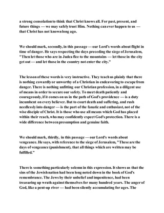 a strong consolationto think that Christ knows all. For past, present, and
future things — we may safelytrust Him. Nothing canever happen to us —
that Christ has not knownlong ago.
We should mark, secondly, in this passage — our Lord's words about flight in
time of danger. He says respecting the days preceding the siege ofJerusalem,
"Then let those who are in Judea flee to the mountains — let those in the city
get out — and let those in the country not enter the city."
The lessonof these words is very instructive. They teachus plainly that there
is nothing cowardlyor unworthy of a Christian in endeavoring to escapefrom
danger. There is nothing unfitting our Christian profession, in a diligent use
of means in order to secure our safety. To meet death patiently and
courageously, if it comes on us in the path of God's providence — is a duty
incumbent on every believer. But to court death and suffering, and rush
needlesslyinto danger — is the part of the fanatic and enthusiast, not of the
wise disciple of Christ. It is those who use all means which God has placed
within their reach, who may confidently expect God's protection. There is a
wide difference betweenpresumption and genuine faith.
We should mark, thirdly, in this passage — our Lord's words about
vengeance. He says, with reference to the siege of Jerusalem, "Theseare the
days of vengeance (punishment), that all things which are written may be
fulfilled."
There is something particularly solemn in this expression. It shows us that the
sins of the Jewishnation had been long noted down in the book of God's
remembrance. The Jews by their unbelief and impenitence, had been
treasuring up wrath againstthemselves for many hundred years. The angerof
God, like a pent-up river — had been silently accumulating for ages. The
 