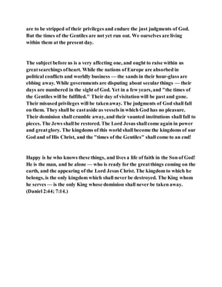 are to be stripped of their privileges and endure the just judgments of God.
But the times of the Gentiles are not yet run out. We ourselves are living
within them at the present day.
The subject before us is a very affecting one, and ought to raise within us
greatsearchings ofheart. While the nations of Europe are absorbed in
political conflicts and worldly business — the sands in their hour-glass are
ebbing away. While governments are disputing about secularthings — their
days are numbered in the sight of God. Yet in a few years, and "the times of
the Gentiles will be fulfilled." Their day of visitation will be past and gone.
Their misused privileges will be takenaway. The judgments of God shall fall
on them. They shall be castaside as vessels in which God has no pleasure.
Their dominion shall crumble away, and their vaunted institutions shall fall to
pieces. The Jews shallbe restored. The Lord Jesus shallcome again in power
and greatglory. The kingdoms of this world shall become the kingdoms of our
God and of His Christ, and the "times of the Gentiles" shall come to an end!
Happy is he who knows these things, and lives a life of faith in the Son of God!
He is the man, and he alone — who is ready for the greatthings coming on the
earth, and the appearing of the Lord Jesus Christ. The kingdom to which he
belongs, is the only kingdom which shall never be destroyed. The King whom
he serves — is the only King whose dominion shall never be taken away.
(Daniel 2:44; 7:14.)
 