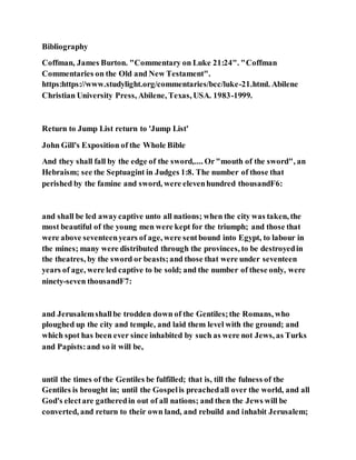 Bibliography
Coffman, James Burton. "Commentary on Luke 21:24". "Coffman
Commentaries on the Old and New Testament".
https:https://www.studylight.org/commentaries/bcc/luke-21.html. Abilene
Christian University Press, Abilene, Texas, USA. 1983-1999.
Return to Jump List return to 'Jump List'
John Gill's Exposition of the Whole Bible
And they shall fall by the edge of the sword,.... Or"mouth of the sword", an
Hebraism; see the Septuagint in Judges 1:8. The number of those that
perished by the famine and sword, were elevenhundred thousandF6:
and shall be led awaycaptive unto all nations; when the city was taken, the
most beautiful of the young men were kept for the triumph; and those that
were above seventeenyears of age, were sentbound into Egypt, to labour in
the mines; many were distributed through the provinces, to be destroyedin
the theatres, by the sword or beasts;and those that were under seventeen
years of age, were led captive to be sold; and the number of these only, were
ninety-seven thousandF7:
and Jerusalemshallbe trodden down of the Gentiles;the Romans, who
ploughed up the city and temple, and laid them level with the ground; and
which spot has been ever since inhabited by such as were not Jews, as Turks
and Papists:and so it will be,
until the times of the Gentiles be fulfilled; that is, till the fulness of the
Gentiles is brought in; until the Gospelis preachedall over the world, and all
God's electare gatheredin out of all nations; and then the Jews will be
converted, and return to their own land, and rebuild and inhabit Jerusalem;
 