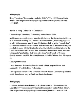 Bibliography
Beza, Theodore. "Commentaryon Luke 21:24". "The 1599 Geneva Study
Bible". https:https://www.studylight.org/commentaries/gsb/luke-21.html.
1599-1645.
Return to Jump List return to 'Jump List'
Commentary Critical and Explanatory on the Whole Bible
trodden down … until, etc. — Implying (1) that one day Jerusalemshallcease
to be “trodden down by the Gentiles” (Revelation11:2), as then by paganso
now by Mohammedan unbelievers; (2) that this shall be at the “completion”
of “the times of the Gentiles,” which from Romans 11:25 (takenfrom this) we
conclude to mean till the Gentiles have had their full time of that place in the
Church which the Jews in their time had before them - after which, the Jews
being again “graftedinto their own olive tree,” one Church of Jew and
Gentile togethershall fill the earth (Romans 11:1-36). What a vista this opens
up!
Copyright Statement
These files are a derivative of an electronic edition prepared from text
scannedby Woodside Bible Fellowship.
This expanded edition of the Jameison-Faussett-BrownCommentary is in the
public domain and may be freely used and distributed.
Bibliography
Jamieson, Robert, D.D.;Fausset,A. R.; Brown, David. "Commentary on
Luke 21:24". "CommentaryCritical and Explanatory on the Whole Bible".
https:https://www.studylight.org/commentaries/jfb/luke-21.html. 1871-8.
 