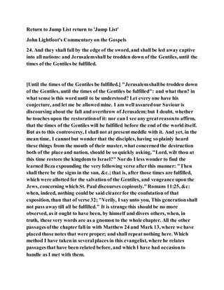 Return to Jump List return to 'Jump List'
John Lightfoot's Commentary on the Gospels
24. And they shall fall by the edge of the sword, and shall be led away captive
into all nations: and Jerusalemshall be trodden down of the Gentiles, until the
times of the Gentiles be fulfilled.
[Until the times of the Gentiles be fulfilled.] "Jerusalemshallbe trodden down
of the Gentiles, until the times of the Gentiles be fulfilled": and what then? in
what sense is this word until to be understood? Let every one have his
conjecture, and let me be allowedmine. I am well assuredour Saviour is
discoursing about the fall and overthrow of Jerusalem;but I doubt, whether
he touches upon the restorationof it: nor can I see any greatreasonto affirm,
that the times of the Gentiles will be fulfilled before the end of the world itself.
But as to this controversy, I shall not at present meddle with it. And yet, in the
mean time, I cannotbut wonder that the disciples, having so plainly heard
these things from the mouth of their master, what concernedthe destruction
both of the place and nation, should be so quickly asking, "Lord, wilt thou at
this time restore the kingdom to Israel?" Nordo I less wonder to find the
learned Beza expounding the very following verse after this manner: "Then
shall there be the signs in the sun, &c.; that is, after those times are fulfilled,
which were allotted for the salvation of the Gentiles, and vengeance upon the
Jews, concerning which St. Paul discourses copiously."Romans 11:25, &c:
when, indeed, nothing could be said clearerfor the confutation of that
exposition, than that of verse 32; "Verily, I say unto you, This generationshall
not pass awaytill all be fulfilled." It is strange this should be no more
observed, as it ought to have been, by himself and divers others, when, in
truth, these very words are as a gnomon to the whole chapter. All the other
passagesofthe chapter fall in with Matthew 24 and Mark 13, where we have
placed those notes that were proper; and shall repeat nothing here. Which
method I have takenin severalplaces in this evangelist, where he relates
passagesthat have been related before, and which I have had occasionto
handle as I met with them.
 