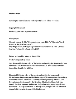 Trodden down
Denoting the oppressionand contempt which shall follow conquest.
Copyright Statement
The text of this work is public domain.
Bibliography
Vincent, Marvin R. DD. "Commentaryon Luke 21:24". "Vincent's Word
Studies in the New Testament".
https:https://www.studylight.org/commentaries/vnt/luke-21.html. Charles
Schribner's Sons. New York, USA. 1887.
Return to Jump List return to 'Jump List'
Wesley's ExplanatoryNotes
And they shall fall by the edge of the sword, and shall be led awaycaptive into
all nations: and Jerusalemshall be trodden down of the Gentiles, until the
times of the Gentiles be fulfilled.
They shall fall by the edge of the sword, and shall be led awaycaptive —
Eleven hundred thousand perished in the siege ofJerusalem, and above ninety
thousand were sold for slaves. So terribly was this prophecy fulfilled! And
Jerusalemshall be trodden by the Gentiles - That is, inhabited. So it was
indeed. The land was sold, and no Jew suffered even to come within sight of
Jerusalem. The very foundations of the city were ploughed up, and a heathen
temple built where the temple of God had stood.
 