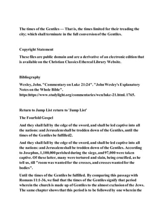 The times of the Gentiles — That is, the times limited for their treading the
city; which shall terminate in the full conversionof the Gentiles.
Copyright Statement
These files are public domain and are a derivative of an electronic edition that
is available on the Christian ClassicsEtherealLibrary Website.
Bibliography
Wesley, John. "Commentary on Luke 21:24". "JohnWesley's Explanatory
Notes on the Whole Bible".
https:https://www.studylight.org/commentaries/wen/luke-21.html. 1765.
Return to Jump List return to 'Jump List'
The Fourfold Gospel
And they shall fall by the edge of the sword, and shall be led captive into all
the nations: and Jerusalemshall be trodden down of the Gentiles, until the
times of the Gentiles be fulfilled2.
And they shall fall by the edge of the sword, and shall be led captive into all
the nations: and Jerusalemshall be trodden down of the Gentiles. According
to Josephus, 1,100,000perishedduring the siege, and97,000 were taken
captive. Of these latter, many were tortured and slain, being crucified, as he
tell us, till "room was wantedfor the crosses, and crosseswantedfor the
bodies".
Until the times of the Gentiles be fulfilled. By comparing this passagewith
Romans 11:1-36, we find that the times of the Gentiles signify that period
wherein the church is made up of Gentiles to the almost exclusionof the Jews.
The same chapter shows that this period is to be followedby one wherein the
 