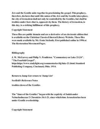 Jew and the Gentile unite togetherin proclaiming the gospel. This prophecy,
therefore, declares that until this union of the Jew and the Gentile takes place,
the city of Jerusalemshall not only be controlled by the Gentiles, but shall be
trodden under foot--that is, opposed--by them. The history of Jerusalem, to
this day, is a striking fulfillment of this prophecy.
Copyright Statement
These files are public domain and are a derivative of an electronic edition that
is available on the Christian ClassicsEtherealLibrary Website. These files
were made available by Mr. Ernie Stefanik. First published online in 1996 at
The RestorationMovementPages.
Bibliography
J. W. McGarveyand Philip Y. Pendleton. "Commentaryon Luke 21:24".
"The Fourfold Gospel".
https:https://www.studylight.org/commentaries/tfg/luke-21.html. Standard
Publishing Company, Cincinnati, Ohio. 1914.
Return to Jump List return to 'Jump List'
Scofield's ReferenceNotes
trodden down of the Gentiles
The "times of the Gentiles" beganwith the captivity of Judah under
Nebuchadnezzar2 Chronicles 36:1-21, since whichtime Jerusalemhas been
under Gentile overlordship.
Copyright Statement
 