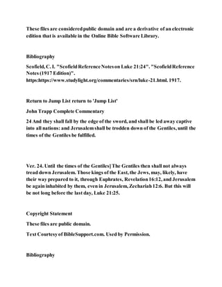 These files are consideredpublic domain and are a derivative of an electronic
edition that is available in the Online Bible Software Library.
Bibliography
Scofield, C. I. "ScofieldReferenceNoteson Luke 21:24". "ScofieldReference
Notes (1917 Edition)".
https:https://www.studylight.org/commentaries/srn/luke-21.html. 1917.
Return to Jump List return to 'Jump List'
John Trapp Complete Commentary
24 And they shall fall by the edge of the sword, and shall be led away captive
into all nations: and Jerusalemshall be trodden down of the Gentiles, until the
times of the Gentiles be fulfilled.
Ver. 24. Until the times of the Gentiles]The Gentiles then shall not always
tread down Jerusalem. Those kings of the East, the Jews, may, likely, have
their way prepared to it, through Euphrates, Revelation16:12, and Jerusalem
be again inhabited by them, even in Jerusalem, Zechariah12:6. But this will
be not long before the last day, Luke 21:25.
Copyright Statement
These files are public domain.
Text Courtesyof BibleSupport.com. Used by Permission.
Bibliography
 