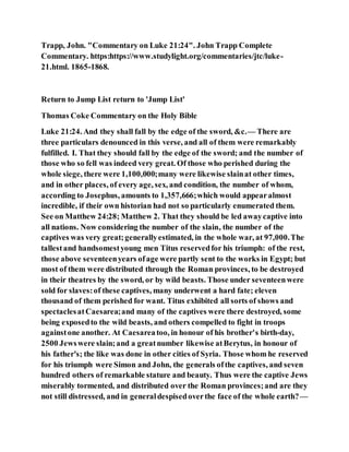 Trapp, John. "Commentary on Luke 21:24". John Trapp Complete
Commentary. https:https://www.studylight.org/commentaries/jtc/luke-
21.html. 1865-1868.
Return to Jump List return to 'Jump List'
Thomas Coke Commentary on the Holy Bible
Luke 21:24. And they shall fall by the edge of the sword, &c.— There are
three particulars denounced in this verse, and all of them were remarkably
fulfilled. I. That they should fall by the edge of the sword; and the number of
those who so fell was indeed very great. Of those who perished during the
whole siege, there were 1,100,000;many were likewise slainat other times,
and in other places, of every age, sex, and condition, the number of whom,
according to Josephus, amounts to 1,357,666;which would appearalmost
incredible, if their own historian had not so particularly enumerated them.
See on Matthew 24:28; Matthew 2. That they should be led awaycaptive into
all nations. Now considering the number of the slain, the number of the
captives was very great;generallyestimated, in the whole war, at 97,000.The
tallestand handsomestyoung men Titus reservedfor his triumph: of the rest,
those above seventeenyears ofage were partly sent to the works in Egypt; but
most of them were distributed through the Roman provinces, to be destroyed
in their theatres by the sword, or by wild beasts. Those under seventeenwere
sold for slaves:of these captives, many underwent a hard fate; eleven
thousand of them perished for want. Titus exhibited all sorts of shows and
spectaclesatCaesarea;and many of the captives were there destroyed, some
being exposedto the wild beasts, and others compelled to fight in troops
againstone another. At Caesareatoo, in honour of his brother's birth-day,
2500 Jewswere slain;and a greatnumber likewise atBerytus, in honour of
his father's; the like was done in other cities of Syria. Those whom he reserved
for his triumph were Simon and John, the generals ofthe captives, and seven
hundred others of remarkable stature and beauty. Thus were the captive Jews
miserably tormented, and distributed over the Roman provinces;and are they
not still distressed, and in generaldespisedoverthe face of the whole earth?—
 