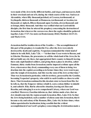were made of the Jews in the different battles, and sieges,and massacres,both
in their own land and out of it, during the whole course of the war. Such as at
Alexandria, where fifty thousand perished; at Cesarea, tenthousand; at
Scythopolis, thirteen thousand; at Damascus, tenthousand; at Ascalon, ten
thousand; at Apheck, fifteen thousand; upon Gerizim, eleven thousand; and
at Jotapa, thirty thousand. And thus was verified what our Lord told his
disciples, the first time he uttered his prophecy concerning the destructionof
Jerusalem, that whereverthe carcasswas, there the eagles shouldbe gathered
together, Luke 17:37. See notes on Deuteronomy 28:62;Matthew 24:15-21;
and Mark 13:14.
Jerusalemshall be trodden down of the Gentiles — The accomplishment of
this part of the prophecy is wonderful. For, after the Jews were utterly
destroyedby death and captivity, Vespasiancommanded the whole land of
Judea to be sold. Bell., Luke 7:26. — “At that time Cesarwrote to Bassus, and
to Liberius Maximus, the procurator, to sellthe whole land of the Jews;for he
did not build any city there, but appropriated their country to himself, leaving
there only eight hundred soldiers, and giving them a place to dwell in, called
Emmaus, thirty stadia from Jerusalem;and he imposed a tribute upon all the
Jews, wheresoeverthey lived, commanding every one of them to bring two
drachms into the capitol, according as in former times they were wont to pay
unto the temple of Jerusalem. And this was the state of the Jews at that time.”
Thus was Jerusalemin particular, with its territory, possessedby the Gentiles,
becoming Vespasian’s property, who sold it to such Gentiles as chose to settle
there. That Jerusalemcontinued in this desolate state we learn from Dio: for
he tells us, that the Emperor Adrian rebuilt it, sent a colonythither to inhabit
it, and calledit Ælia. But he alteredits situation, leaving out Zion and
Bezetha, and enlarging it so as to comprehend Calvary, where our Lord was
crucified. Moreover, Eusebius informs us, that Adrian made a law, that no
Jew should come into the regionaround Jerusalem. Hist., Luke 21:6. So that
the Jews being banished, such a number of aliens came into Jerusalem, that it
became a city and colony of the Romans, Hist., Luke 4:6. In later times, when
Julian apostatizedto heathenism, being sensible that the evident
accomplishmentof our Lord’s prophecy concerning the Jewishnation made a
 