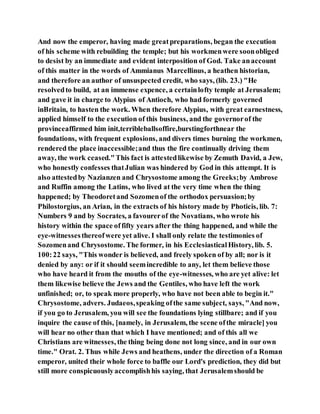And now the emperor, having made greatpreparations, began the execution
of his scheme with rebuilding the temple; but his workmenwere soonobliged
to desist by an immediate and evident interposition of God. Take anaccount
of this matter in the words of Ammianus Marcellinus, a heathen historian,
and therefore an author of unsuspected credit, who says, (lib. 23.) "He
resolvedto build, at an immense expence, a certainlofty temple at Jerusalem;
and gave it in charge to Alypius of Antioch, who had formerly governed
inBritain, to hasten the work. When therefore Alypius, with great earnestness,
applied himself to the execution of this business, and the governorof the
provinceaffirmed him init,terribleballsoffire,burstingforthnear the
foundations, with frequent explosions, and divers times burning the workmen,
rendered the place inaccessible;and thus the fire continually driving them
away, the work ceased."This fact is attestedlikewise by Zemuth David, a Jew,
who honestly confesses thatJulian was hindered by God in this attempt. It is
also attestedby Nazianzen and Chrysostome among the Greeks;by Ambrose
and Ruffin among the Latins, who lived at the very time when the thing
happened; by Theodoretand Sozomenof the orthodox persuasion;by
Philostorgius, an Arian, in the extracts of his history made by Photicis, lib. 7:
Numbers 9 and by Socrates, a favourerof the Novatians, who wrote his
history within the space offifty years after the thing happened, and while the
eye-witnessesthereofwere yet alive. I shall only relate the testimonies of
Sozomenand Chrysostome. The former, in his EcclesiasticalHistory, lib. 5.
100:22 says, "This wonder is believed, and freely spoken of by all; nor is it
denied by any: or if it should seemincredible to any, let them believe those
who have heard it from the mouths of the eye-witnesses, who are yet alive: let
them likewise believe the Jews and the Gentiles, who have left the work
unfinished; or, to speak more properly, who have not been able to begin it."
Chrysostome, advers. Judaeos,speaking ofthe same subject, says, "And now,
if you go to Jerusalem, you will see the foundations lying stillbare; and if you
inquire the cause of this, [namely, in Jerusalem, the scene ofthe miracle] you
will hear no other than that which I have mentioned; and of this all we
Christians are witnesses, the thing being done not long since, and in our own
time." Orat. 2. Thus while Jews and heathens, under the direction of a Roman
emperor, united their whole force to baffle our Lord's prediction, they did but
still more conspicuouslyaccomplishhis saying, that Jerusalemshould be
 