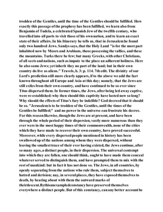 trodden of the Gentiles, until the time of the Gentiles should be fulfilled. How
exactly this passage ofthe prophesy has been fulfilled, we learn also from
Benjamin of Tudela, a celebratedSpanish Jew of the twelfth century, who
travelled into all parts to visit those of his ownnation, and to learn an exact
state of their affairs. In his Itinerary he tells us, that in Jerusalemhe found
only two hundred Jews. Sandys says, that the Holy Land "is for the most part
inhabited now by Moors and Arabians, those possessing the vallies, and these
the mountains. Turks there be few; but many Greeks,with other Christians,
of all sects andnations, such as impute to the place an adherent holiness. Here
be also some Jews;yet inherit they no part of the land; but in their own
country do live as aliens." Travels, b. 3: p. 114. 7th edit. The divinity of our
Lord's prediction still more clearly appears, if to the above we add the fact
known throughout all Europe and Asia at this day; namely, that the Jews are
still exiles from their own country, and have continued to be so ever since
Titus dispersed them. In former times, the Jews, afterbeing led away captive,
were re-established:why then should this captivity have lasted now so long?
Why should the effects of Titus's fury be indelible? God decreedthat it should
be so. "Jerusalemis to be trodden of the Gentiles, until the times of the
Gentiles be fulfilled;" and no power in the universe can frustrate his decree.
For this reasonlikewise, thoughthe Jews are at present, and have been
through the whole period of their dispersion, vastly more numerous than they
ever were in the most happy times of their commonwealth, none of the cities
which they have made to recovertheir own country, have proved successful.
Moreover, while every dispersedpeople mentioned in history has been
swallowedup of the nations among whom they were dispersed, without
leaving the smallesttrace of their ever having existed, the Jews continue, after
so many ages,a distinct people, in their dispersion. The universal contempt
into which they are fallen, one should think, ought to have made them conceal
whateverserved to distinguish them, and have prompted them to mix with the
rest of mankind: but in fact it has not done so. The Jews, in all countries, by
openly separating from the nations who rule them, subject themselves to
hatred and derision; nay, in severalplaces, they have exposedthemselves to
death, by bearing about with them the outward marks of
theirdescent.Bythisunexampledconstancyhave preserved themselves
everywhere a distinct people. But of this constancy, canany better accountbe
 