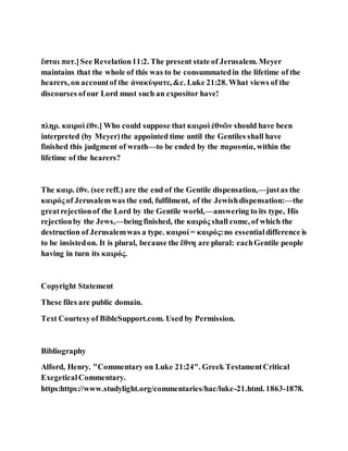 ἔσται πατ.]See Revelation11:2. The present state of Jerusalem. Meyer
maintains that the whole of this was to be consummatedin the lifetime of the
hearers, on accountof the ἀνακύψατε,&c. Luke 21:28. What views of the
discourses ofour Lord must such an expositor have!
πληρ. καιροὶ ἐθν.] Who could suppose that καιροὶ ἐθνῶν should have been
interpreted (by Meyer)the appointed time until the Gentiles shall have
finished this judgment of wrath—to be ended by the παρουσία, within the
lifetime of the hearers?
The καιρ. ἐθν. (see reff.) are the end of the Gentile dispensation,—justas the
καιρός of Jerusalemwas the end, fulfilment, of the Jewishdispensation:—the
greatrejectionof the Lord by the Gentile world,—answering to its type, His
rejectionby the Jews,—beingfinished, the καιρός shall come, of which the
destruction of Jerusalemwas a type. καιροί = καιρός:no essentialdifference is
to be insistedon. It is plural, because the ἔθνη are plural: eachGentile people
having in turn its καιρός.
Copyright Statement
These files are public domain.
Text Courtesyof BibleSupport.com. Used by Permission.
Bibliography
Alford, Henry. "Commentary on Luke 21:24". Greek TestamentCritical
ExegeticalCommentary.
https:https://www.studylight.org/commentaries/hac/luke-21.html. 1863-1878.
 