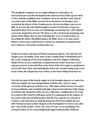 The prophetic Scriptures are as a light shining in a dark place. So
marvelously has God therein depicted the characteristicsofthe age in which
we live, and the conditions that would prevail as its end drew near, that no
reverent reader of the Bible need be left in the dark as to the place now
reachedin the history of the Gentile powers. Recentstartling events are so
fully in accordwith what Spirit-taught servants of Christ have long seen
foretold in Holy Writ as to be overwhelmingly convincing that “all Scripture
is given by inspiration of God.” He alone sees the end from the beginning and
speaks ofthe things that are not as though they were. It is this feature of
foretelling the future that differentiates the Bible from every other book.
Human writers guess and theorize. God has by inspiration communicated
facts which are attestedby eachpassing year.
In this last respect, the book of Daniel stands preeminent. The 2nd and 3rd
chapters give an outline of the times of the Gentiles from Nebuchadnezzar’s
day to the setting up of Messiah’s kingdom. The four empires of Babylon,
Medo-Persia,Greece, andRome, as depicted in its earlier form, have risen
and passedawayas foretold. But a later form of the last empire is predicted to
arise in the time of the end, immediately before the secondcoming of the Lord
Jesus Christ, the all-glorious Son of Man, as the Stone falling from heaven.
Now the laststate of the fourth empire is to be brought about as a result of an
effort to combine the iron of imperialism with the miry clay (or, more
correctly, brittle pottery) of democracy. This union-which can never be unity-
of royal authority and socialisticprinciples characterizesthe feet of the image
even before the formation of the ten toes. This latter condition does not come
in so long as the Church is still upon earth. It is subsequent to the rapture of
the saints of the presentdispensation. But the iron and clay are already in
evidence, and statesmenare making desperate efforts to combine the two,
after having learned, to their chagrin, in the lasthundred or more years, that
the “voice ofthe people,” if not “the voice of God,” is yet something to be
reckonedwith-is to be acknowledgedand appeasedif possible. With our
 