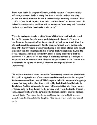 Bibles open to the 2d chapter of Daniel, and the records of the present day
before us, we do not hesitate to say that we are now in the iron and clay
period, and at any moment the Lord’s assembling-shoutmay summon all that
are Christ’s to the skies, afterwhich the re-formation of the Roman empire in
its last Satan-controlledcondition will be a matter of but a very brief time, for
“a short work will the Lord make in the earth.”
When, in past years, teachers ofthe Word of God have positively declared
that the Scriptures foretold a new socialistic-empire formed of ten great
kingdoms, on the ground of the Roman empire of old, many found it hard to
take such predictions seriously. But the events of recentyears, particularly
since 1914, have wrought a wondrous change in the minds of men as to this. It
is not only that the enlightened Bible believer declares suchmust be, but the
secularpress has takenup the matter, and it is being pointed out that the
formation of a United States of Europe is absolutely necessaryto safeguard
the interests of all nations and to preserve the peace ofthe world. This in itself
is a remarkable sign of the times, and shows how rapidly the end is
approaching.
The world-wardemonstrated the need of some strong centralizedgovernment
that could bring order out of the chaotic conditions which even the League of
Nations seems unable to control. This League is in itself a step-and a long step-
toward that very union of nations predicted by both Danieland John in the
Revelation. And the sudden rise to powerof Mussolini is a startling evidence
of how rapidly the kingdom of the Beastmay be developed after the Church is
gone. Already we hear of the revival of the Roman Empire, and this modern
“man of destiny” declares thatRome shall soonbe restoredto its ancient
splendors and will emulate the Empire of the Caesarsin worldly power and
glory.
 