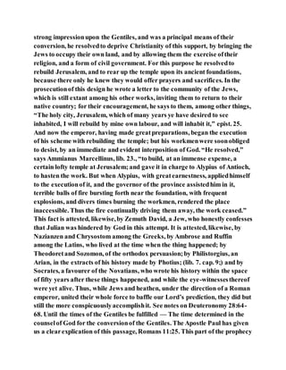 strong impressionupon the Gentiles, and was a principal means of their
conversion, he resolvedto deprive Christianity of this support, by bringing the
Jews to occupy their own land, and by allowing them the exercise oftheir
religion, and a form of civil government. For this purpose he resolvedto
rebuild Jerusalem, and to rear up the temple upon its ancient foundations,
because there only he knew they would offer prayers and sacrifices. In the
prosecutionof this design he wrote a letter to the community of the Jews,
which is still extant among his other works, inviting them to return to their
native country; for their encouragement, he says to them, among other things,
“The holy city, Jerusalem, which of many years ye have desired to see
inhabited, I will rebuild by mine own labour, and will inhabit it,” epist. 25.
And now the emperor, having made greatpreparations, began the execution
of his scheme with rebuilding the temple; but his workmenwere soonobliged
to desist, by an immediate and evident interposition of God. “He resolved,”
says Ammianus Marcellinus, lib. 23., “to build, at an immense expense, a
certain lofty temple at Jerusalem;and gave it in charge to Alypius of Antioch,
to hasten the work. But when Alypius, with greatearnestness, appliedhimself
to the executionof it, and the governor of the province assistedhim in it,
terrible balls of fire bursting forth near the foundation, with frequent
explosions, and divers times burning the workmen, rendered the place
inaccessible. Thus the fire continually driving them away, the work ceased.”
This fact is attested, likewise,by Zemuth David, a Jew, who honestly confesses
that Julian was hindered by God in this attempt. It is attested, likewise, by
Nazianzen and Chrysostom among the Greeks, by Ambrose and Ruffin
among the Latins, who lived at the time when the thing happened; by
Theodoretand Sozomon, of the orthodox persuasion;by Philistorgius, an
Arian, in the extracts of his history made by Photius; (lib. 7. cap. 9;) and by
Socrates, a favourer of the Novatians, who wrote his history within the space
of fifty years after these things happened, and while the eye-witnessesthereof
were yet alive. Thus, while Jews and heathen, under the direction of a Roman
emperor, united their whole force to baffle our Lord’s prediction, they did but
still the more conspicuouslyaccomplishit. See notes on Deuteronomy 28:64-
68. Until the times of the Gentiles be fulfilled — The time determined in the
counselof God for the conversionof the Gentiles. The Apostle Paul has given
us a clearexplication of this passage, Romans 11:25. This part of the prophecy
 