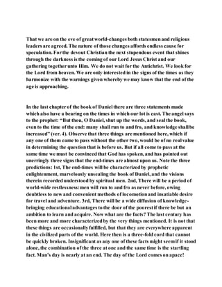 That we are on the eve of greatworld-changes both statesmenand religious
leaders are agreed. The nature of those changes affords endless cause for
speculation. Forthe devout Christian the next stupendous event that shines
through the darkness is the coming of our Lord Jesus Christ and our
gathering togetherunto Him. We do not wait for the Antichrist. We look for
the Lord from heaven. We are only interested in the signs of the times as they
harmonize with the warnings given whereby we may know that the end of the
age is approaching.
In the last chapterof the book of Danielthere are three statements made
which also have a bearing on the times in which our lot is cast. The angel says
to the prophet: “But thou, O Daniel, shut up the words, and sealthe book,
even to the time of the end: many shall run to and fro, and knowledge shallbe
increased” (ver. 4). Observe that three things are mentioned here, which if
any one of them came to pass without the other two, would be of no realvalue
in determining the question that is before us. But if all come to pass at the
same time we must be convincedthat God has spoken, and has pointed out
unerringly three signs that the end-times are almost upon us. Note the three
predictions: 1st, The end-times will be characterizedby prophetic
enlightenment, marvelously unsealing the book of Daniel, and the visions
therein recordedunderstood by spiritual men. 2nd, There will be a period of
world-wide restlessness:men will run to and fro as never before, owing
doubtless to new and convenient methods of locomotionand insatiable desire
for travel and adventure. 3rd, There will be a wide diffusion of knowledge-
bringing educationaladvantages to the door of the poorestif there be but an
ambition to learn and acquire. Now what are the facts? The last century has
been more and more characterizedby the very things mentioned. It is not that
these things are occasionallyfulfilled, but that they are everywhere apparent
in the civilized parts of the world. Here then is a three-fold cord that cannot
be quickly broken. Insignificant as any one of these facts might seemif it stood
alone, the combination of the three at one and the same time is the startling
fact. Man’s day is nearly at an end. The day of the Lord comes on apace!
 