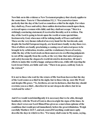 Now link on to this evidence a New Testamentprophecy that clearly applies to
the same times. Turn to 1 Thessalonians 5:2, 3. “Foryourselves know
perfectly that the day of the Lord so comethas a thief in the night. For when
they shall say, Peace andsafety; then sudden destructioncometh upon them,
as travail upon a woman with child; and they shall not escape.”Here is a
strikingly convincing statement, if receivedin literality as it is written. The
day of the Lord is going to break upon the world at some specialtime,
foreknownby God, when men will be talking loudly of Peace andSafety!
These are the very themes talked of on every hand for the lastdecade, and,
despite the fearful Europeantragedy, are heard more loudly to-day than ever.
Men of affairs are loudly proclaiming a coming era of universal peace to be
brought in by arbitration, treaties, and the evolutionary forces of society,
while the day of the Lord steals on them unawares in overflowing judgments
to cut off the ungodly from the earth, at the very time that universal peace
and safetybecome the sloganofa world devoted to destruction. All man’s
efforts to make this world a happy and peacefulscene, while still rejecting the
Lord Jesus Christ, are futile and vain. “There is no peace, saithmy God, to
the wicked.”
It is not to those who wait for the return of His Sonfrom heaven that the day
of the Lord comes as a thief in the night, but to those who ig- nore His Word
and despise His grace. “Ye, brethren, are not in darkness, that that day should
overtake you as a thief…therefore let us not sleepas do others; but let us
watchand be sober.”
And if we would watchintelligently it is necessarythat we be able, through
familiarity with the Word of God, to discernaright the signs of the times. In
three short verses our Lord Himself has given us a marvelous epitome of the
conditions that would prevail immediately before the greattribulation. Weigh
carefully Matthew 24:5-7, and ask yourself if anything could more aptly
describe the days in which we live. “Formany shall come in My name, saying,
 