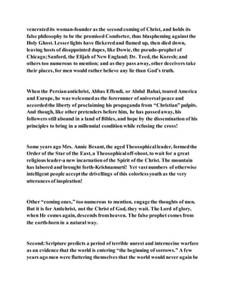 veneratedits woman-founder as the secondcoming of Christ, and holds its
false philosophy to be the promised Comforter, thus blaspheming againstthe
Holy Ghost. Lesserlights have flickeredand flamed up, then died down,
leaving hosts of disappointed dupes, like Dowie, the pseudo-prophet of
Chicago;Sanford, the Elijah of New England; Dr. Teed, the Koresh; and
others too numerous to mention; and as they pass away, other deceivers take
their places, for men would rather believe any lie than God’s truth.
When the Persianantichrist, Abbas Effendi, or Abdul Bahai, toured America
and Europe, he was welcomedas the forerunner of universal peace and
accordedthe liberty of proclaiming his propaganda from “Christian” pulpits.
And though, like other pretenders before him, he has passedaway, his
followers still abound in a land of Bibles, and hope by the dissemination of his
principles to bring in a millennial condition while refusing the cross!
Some years ago Mrs. Annie Besant, the agedTheosophicalleader, formedthe
Order of the Star of the East, a Theosophicaloff-shoot, to wait for a great
religious leader-a new incarnation of the Spirit of the Christ. The mountain
has labored and brought forth-Krishnamurti! Yet vastnumbers of otherwise
intelligent people acceptthe drivellings of this colorlessyouth as the very
utterances of inspiration!
Other “coming ones,” too numerous to mention, engagethe thoughts of men.
But it is for Antichrist, not the Christ of God, they wait. The Lord of glory,
when He comes again, descends fromheaven. The false prophet comes from
the earth-born in a natural way.
Second:Scripture predicts a period of terrible unrest and internecine warfare
as an evidence that the world is entering “the beginning of sorrows.” A few
years ago men were flattering themselves that the world would never again be
 