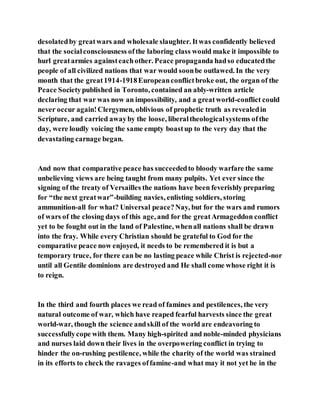 desolatedby greatwars and wholesale slaughter. Itwas confidently believed
that the socialconsciousness ofthe laboring class would make it impossible to
hurl greatarmies againsteachother. Peace propaganda hadso educatedthe
people of all civilized nations that war would soonbe outlawed. In the very
month that the great1914-1918Europeanconflictbroke out, the organ of the
Peace Societypublished in Toronto, contained an ably-written article
declaring that war was now an impossibility, and a greatworld-conflict could
never occur again!Clergymen, oblivious of prophetic truth as revealedin
Scripture, and carried awayby the loose, liberaltheologicalsystems ofthe
day, were loudly voicing the same empty boastup to the very day that the
devastating carnage began.
And now that comparative peace has succeededto bloody warfare the same
unbelieving views are being taught from many pulpits. Yet ever since the
signing of the treaty of Versailles the nations have been feverishly preparing
for “the next greatwar”-building navies, enlisting soldiers, storing
ammunition-all for what? Universal peace?Nay, but for the wars and rumors
of wars of the closing days of this age, and for the greatArmageddon conflict
yet to be fought out in the land of Palestine, whenall nations shall be drawn
into the fray. While every Christian should be grateful to God for the
comparative peace now enjoyed, it needs to be remembered it is but a
temporary truce, for there can be no lasting peace while Christ is rejected-nor
until all Gentile dominions are destroyed and He shall come whose right it is
to reign.
In the third and fourth places we read of famines and pestilences, the very
natural outcome of war, which have reaped fearful harvests since the great
world-war, though the science andskill of the world are endeavoring to
successfullycope with them. Many high-spirited and noble-minded physicians
and nurses laid down their lives in the overpowering conflict in trying to
hinder the on-rushing pestilence, while the charity of the world was strained
in its efforts to check the ravages offamine-and what may it not yet be in the
 