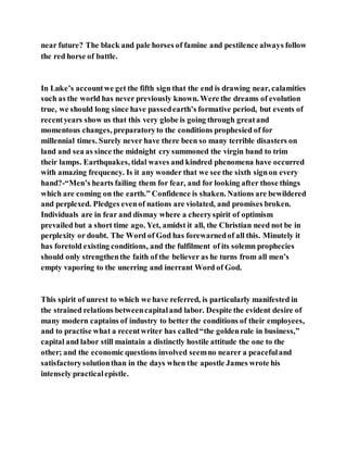 near future? The black and pale horses of famine and pestilence always follow
the red horse of battle.
In Luke’s accountwe get the fifth sign that the end is drawing near, calamities
such as the world has never previously known. Were the dreams of evolution
true, we should long since have passedearth’s formative period, but events of
recentyears show us that this very globe is going through greatand
momentous changes, preparatoryto the conditions prophesied of for
millennial times. Surely never have there been so many terrible disasters on
land and sea as since the midnight cry summoned the virgin band to trim
their lamps. Earthquakes, tidal waves and kindred phenomena have occurred
with amazing frequency. Is it any wonder that we see the sixth signon every
hand?-“Men’s hearts failing them for fear, and for looking after those things
which are coming on the earth.” Confidence is shaken. Nations are bewildered
and perplexed. Pledges evenof nations are violated, and promises broken.
Individuals are in fear and dismay where a cheeryspirit of optimism
prevailed but a short time ago. Yet, amidst it all, the Christian need not be in
perplexity or doubt. The Word of God has forewarnedof all this. Minutely it
has foretold existing conditions, and the fulfilment of its solemn prophecies
should only strengthenthe faith of the believer as he turns from all men’s
empty vaporing to the unerring and inerrant Word of God.
This spirit of unrest to which we have referred, is particularly manifested in
the strained relations betweencapitaland labor. Despite the evident desire of
many modern captains of industry to better the conditions of their employees,
and to practise what a recentwriter has called“the goldenrule in business,”
capital and labor still maintain a distinctly hostile attitude the one to the
other; and the economic questions involved seemno nearer a peacefuland
satisfactorysolutionthan in the days when the apostle James wrote his
intensely practicalepistle.
 