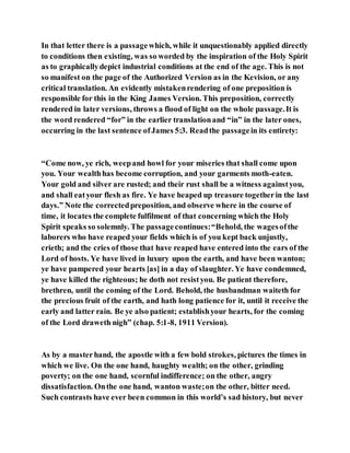 In that letter there is a passagewhich, while it unquestionably applied directly
to conditions then existing, was so worded by the inspiration of the Holy Spirit
as to graphicallydepict industrial conditions at the end of the age. This is not
so manifest on the page of the Authorized Version as in the Kevision, or any
critical translation. An evidently mistakenrendering of one preposition is
responsible for this in the King James Version. This preposition, correctly
rendered in later versions, throws a flood of light on the whole passage.It is
the word rendered “for” in the earlier translationand “in” in the later ones,
occurring in the last sentence ofJames 5:3. Readthe passagein its entirety:
“Come now, ye rich, weepand howl for your miseries that shall come upon
you. Your wealthhas become corruption, and your garments moth-eaten.
Your gold and silver are rusted; and their rust shall be a witness againstyou,
and shall eatyour flesh as fire. Ye have heaped up treasure togetherin the last
days.” Note the correctedpreposition, and observe where in the course of
time, it locates the complete fulfilment of that concerning which the Holy
Spirit speaks so solemnly. The passagecontinues:“Behold, the wagesofthe
laborers who have reaped your fields which is of you kept back unjustly,
crieth; and the cries of those that have reaped have entered into the ears of the
Lord of hosts. Ye have lived in luxury upon the earth, and have been wanton;
ye have pampered your hearts [as] in a day of slaughter. Ye have condemned,
ye have killed the righteous; he doth not resistyou. Be patient therefore,
brethren, until the coming of the Lord. Behold, the husbandman waiteth for
the precious fruit of the earth, and hath long patience for it, until it receive the
early and latter rain. Be ye also patient; establishyour hearts, for the coming
of the Lord draweth nigh” (chap. 5:1-8, 1911 Version).
As by a masterhand, the apostle with a few bold strokes, pictures the times in
which we live. On the one hand, haughty wealth; on the other, grinding
poverty; on the one hand, scornful indifference; on the other, angry
dissatisfaction. Onthe one hand, wanton waste;on the other, bitter need.
Such contrasts have ever been common in this world’s sad history, but never
 