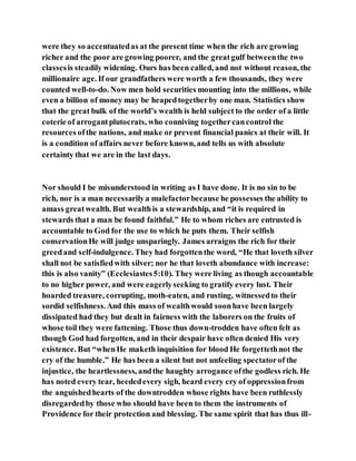 were they so accentuatedas at the present time when the rich are growing
richer and the poor are growing poorer, and the greatgulf betweenthe two
classesis steadily widening. Ours has been called, and not without reason, the
millionaire age. If our grandfathers were worth a few thousands, they were
counted well-to-do. Now men hold securities mounting into the millions, while
even a billion of money may be heapedtogetherby one man. Statistics show
that the great bulk of the world’s wealth is held subject to the order of a little
coterie of arrogantplutocrats, who conniving togethercancontrol the
resources ofthe nations, and make or prevent financial panics at their will. It
is a condition of affairs never before known, and tells us with absolute
certainty that we are in the last days.
Nor should I be misunderstood in writing as I have done. It is no sin to be
rich, nor is a man necessarilya malefactorbecause he possesses the ability to
amass greatwealth. But wealthis a stewardship, and “it is required in
stewards that a man be found faithful.” He to whom riches are entrusted is
accountable to God for the use to which he puts them. Their selfish
conservationHe will judge unsparingly. James arraigns the rich for their
greedand self-indulgence. They had forgottenthe word, “He that loveth silver
shall not be satisfiedwith silver; nor he that loveth abundance with increase:
this is also vanity” (Ecclesiastes5:10). They were living as though accountable
to no higher power, and were eagerlyseeking to gratify every lust. Their
hoarded treasure, corrupting, moth-eaten, and rusting, witnessedto their
sordid selfishness.And this mass of wealthwould soonhave been largely
dissipated had they but dealt in fairness with the laborers on the fruits of
whose toil they were fattening. Those thus down-trodden have often felt as
though God had forgotten, and in their despair have often denied His very
existence. But “whenHe maketh inquisition for blood He forgettethnot the
cry of the humble.” He has been a silent but not unfeeling spectatorof the
injustice, the heartlessness, andthe haughty arrogance ofthe godless rich. He
has noted every tear, heededevery sigh, heard every cry of oppressionfrom
the anguishedhearts of the downtrodden whose rights have been ruthlessly
disregardedby those who should have been to them the instruments of
Providence for their protection and blessing. The same spirit that has thus ill-
 