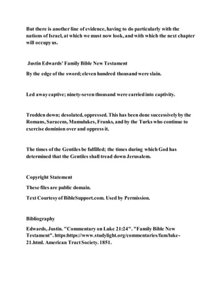 But there is another line of evidence, having to do particularly with the
nations of Israel, at which we must now look, and with which the next chapter
will occupyus.
Justin Edwards' Family Bible New Testament
By the edge of the sword;eleven hundred thousand were slain.
Led awaycaptive; ninety-seven thousand were carriedinto captivity.
Trodden down; desolated, oppressed. This has been done successivelyby the
Romans, Saracens, Mamulukes, Franks, and by the Turks who continue to
exercise dominion over and oppress it.
The times of the Gentiles be fulfilled; the times during which God has
determined that the Gentiles shall tread down Jerusalem.
Copyright Statement
These files are public domain.
Text Courtesyof BibleSupport.com. Used by Permission.
Bibliography
Edwards, Justin. "Commentary on Luke 21:24". "Family Bible New
Testament". https:https://www.studylight.org/commentaries/fam/luke-
21.html. American TractSociety. 1851.
 