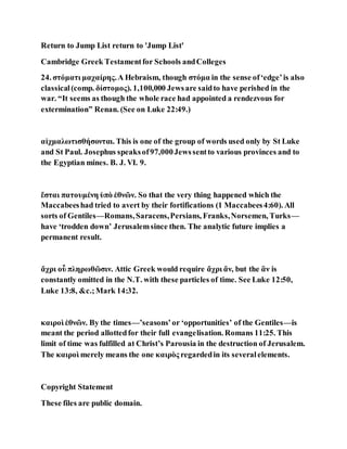 Return to Jump List return to 'Jump List'
Cambridge Greek Testamentfor Schools andColleges
24. στόματι μαχαίρης.A Hebraism, though στόμα in the sense of‘edge’is also
classical(comp. δίστομος). 1,100,000 Jewsare saidto have perished in the
war. “It seems as though the whole race had appointed a rendezvous for
extermination” Renan. (See on Luke 22:49.)
αἰχμαλωτισθήσονται. This is one of the group of words used only by St Luke
and St Paul. Josephus speaksof97,000Jewssentto various provinces and to
the Egyptian mines. B. J. VI. 9.
ἔσται πατουμένη ὑπὸ ἐθνῶν. So that the very thing happened which the
Maccabeeshad tried to avert by their fortifications (1 Maccabees4:60). All
sorts of Gentiles—Romans,Saracens,Persians, Franks,Norsemen, Turks—
have ‘trodden down’ Jerusalemsince then. The analytic future implies a
permanent result.
ἄχρι οὗ πληρωθῶσιν. Attic Greek would require ἄχρι ἄν, but the ἂν is
constantly omitted in the N.T. with these particles of time. See Luke 12:50,
Luke 13:8, &c.;Mark 14:32.
καιροὶ ἐθνῶν. By the times—’seasons’or ‘opportunities’ of the Gentiles—is
meant the period allottedfor their full evangelisation. Romans 11:25. This
limit of time was fulfilled at Christ’s Parousia in the destruction of Jerusalem.
The καιροὶ merely means the one καιρὸς regardedin its severalelements.
Copyright Statement
These files are public domain.
 