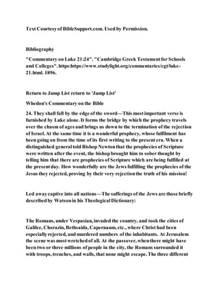 Text Courtesyof BibleSupport.com. Used by Permission.
Bibliography
"Commentary on Luke 21:24". "Cambridge Greek Testamentfor Schools
and Colleges".https:https://www.studylight.org/commentaries/cgt/luke-
21.html. 1896.
Return to Jump List return to 'Jump List'
Whedon's Commentary on the Bible
24. They shall fall by the edge of the sword—This mostimportant verse is
furnished by Luke alone. It forms the bridge by which the prophecy travels
over the chasm of ages and brings us down to the termination of the rejection
of Israel. At the same time it is a wonderful prophecy, whose fulfilment has
been going on from the time of its first writing to the present era. When a
distinguished generaltold Bishop Newtonthat the prophecies of Scripture
were written after the event, the bishop brought him to sober thought by
telling him that there are prophecies of Scripture which are being fulfilled at
the presentday. How wonderfully are the Jews fulfilling the prophecies of the
Jesus they rejected, proving by their very rejectionthe truth of his mission!
Led awaycaptive into all nations—The sufferings of the Jews are those briefly
describedby Watsonin his TheologicalDictionary:
The Romans, under Vespasian, invaded the country, and took the cities of
Galilee, Chorazin, Bethsaida, Capernaum, etc., where Christ had been
especiallyrejected, and murdered numbers of the inhabitants. At Jerusalem
the scene was mostwretchedof all. At the passover, whenthere might have
been two or three millions of people in the city, the Romans surrounded it
with troops, trenches, and walls, that none might escape.The three different
 