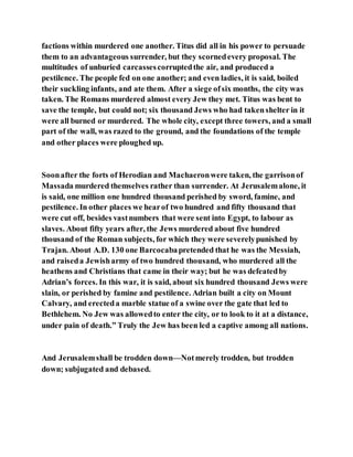 factions within murdered one another. Titus did all in his power to persuade
them to an advantageous surrender, but they scornedevery proposal. The
multitudes of unburied carcassescorruptedthe air, and produced a
pestilence. The people fed on one another; and even ladies, it is said, boiled
their suckling infants, and ate them. After a siege ofsix months, the city was
taken. The Romans murdered almost every Jew they met. Titus was bent to
save the temple, but could not; six thousand Jews who had takenshelter in it
were all burned or murdered. The whole city, except three towers, and a small
part of the wall, was razed to the ground, and the foundations of the temple
and other places were ploughed up.
Soonafter the forts of Herodian and Machaeronwere taken, the garrisonof
Massada murdered themselves rather than surrender. At Jerusalemalone, it
is said, one million one hundred thousand perished by sword, famine, and
pestilence. In other places we hearof two hundred and fifty thousand that
were cut off, besides vastnumbers that were sent into Egypt, to labour as
slaves. About fifty years after, the Jews murdered about five hundred
thousand of the Roman subjects, for which they were severelypunished by
Trajan. About A.D. 130 one Barcocabapretended that he was the Messiah,
and raiseda Jewisharmy of two hundred thousand, who murdered all the
heathens and Christians that came in their way; but he was defeatedby
Adrian’s forces. In this war, it is said, about six hundred thousand Jews were
slain, or perished by famine and pestilence. Adrian built a city on Mount
Calvary, and erecteda marble statue of a swine over the gate that led to
Bethlehem. No Jew was allowedto enter the city, or to look to it at a distance,
under pain of death.” Truly the Jew has been led a captive among all nations.
And Jerusalemshall be trodden down—Notmerely trodden, but trodden
down; subjugated and debased.
 