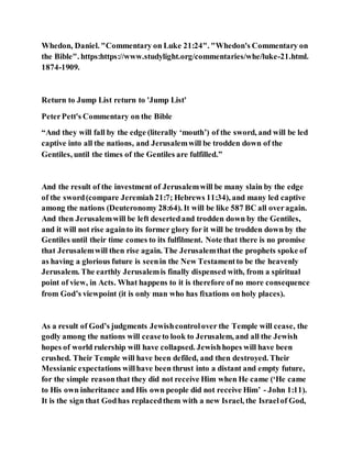 Whedon, Daniel. "Commentary on Luke 21:24". "Whedon's Commentary on
the Bible". https:https://www.studylight.org/commentaries/whe/luke-21.html.
1874-1909.
Return to Jump List return to 'Jump List'
PeterPett's Commentary on the Bible
“And they will fall by the edge (literally ‘mouth’) of the sword, and will be led
captive into all the nations, and Jerusalemwill be trodden down of the
Gentiles, until the times of the Gentiles are fulfilled.”
And the result of the investment of Jerusalemwill be many slain by the edge
of the sword(compare Jeremiah21:7; Hebrews 11:34), and many led captive
among the nations (Deuteronomy 28:64). It will be like 587 BC all overagain.
And then Jerusalemwill be left desertedand trodden down by the Gentiles,
and it will not rise againto its former glory for it will be trodden down by the
Gentiles until their time comes to its fulfilment. Note that there is no promise
that Jerusalemwill then rise again. The Jerusalemthat the prophets spoke of
as having a glorious future is seenin the New Testamentto be the heavenly
Jerusalem. The earthly Jerusalemis finally dispensed with, from a spiritual
point of view, in Acts. What happens to it is therefore of no more consequence
from God’s viewpoint (it is only man who has fixations on holy places).
As a result of God’s judgments Jewishcontrolover the Temple will cease, the
godly among the nations will ceaseto look to Jerusalem, and all the Jewish
hopes of world rulership will have collapsed. Jewishhopes will have been
crushed. Their Temple will have been defiled, and then destroyed. Their
Messianic expectations willhave been thrust into a distant and empty future,
for the simple reasonthat they did not receive Him when He came (‘He came
to His own inheritance and His own people did not receive Him’ - John 1:11).
It is the sign that Godhas replacedthem with a new Israel, the Israelof God,
 