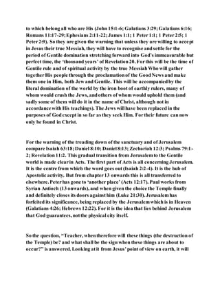 to which belong all who are His (John 15:1-6; Galatians 3:29;Galatians 6:16;
Romans 11:17-29;Ephesians 2:11-22;James 1:1; 1 Peter1:1; 1 Peter2:5; 1
Peter2:9). So they are given the warning that unless they are willing to accept
in Jesus their true Messiah, they will have to recognise andsettle for the
period of Gentile domination stretching forward into God’s immeasurable but
perfect time, the ‘thousand years’ of Revelation20. Forthis will be the time of
Gentile rule and of spiritual activity by the true MessiahWho will gather
togetherHis people through the proclamationof the GoodNews and make
them one in Him, both Jew and Gentile. This will be accompaniedby the
literal domination of the world by the iron boot of earthly rulers, many of
whom would crush the Jews, andothers of whom would uphold them (and
sadly some of them will do it in the name of Christ, although not in
accordancewith His teachings). The Jews willhave been replaced in the
purposes of Godexcept in so far as they seek Him. Fortheir future can now
only be found in Christ.
For the warning of the treading down of the sanctuary and of Jerusalem
compare Isaiah 63:18;Daniel 8:10; Daniel8:13; Zechariah 12:3; Psalms 79:1-
2; Revelation11:2. This gradual transition from Jerusalemto the Gentile
world is made clearin Acts. The first part of Acts is all concerning Jerusalem.
It is the centre from which the word goes out (Isaiah 2:2-4). It is the hub of
Apostolic activity. But from chapter13 onwards this is all transferred to
elsewhere.Peterhas gone to ‘another place’ (Acts 12:17). Paul works from
Syrian Antioch (13 onwards), and when given the choice the Temple finally
and definitely closes its doors againsthim (Luke 21:30). Jerusalemhas
forfeited its significance, being replaced by the Jerusalemwhich is in Heaven
(Galatians 4:26; Hebrews 12:22). For it is the idea that lies behind Jerusalem
that God guarantees, notthe physical city itself.
So the question, “Teacher, whentherefore will these things (the destruction of
the Temple) be? and what shall be the sign when these things are about to
occur?” is answered. Looking atit from Jesus’point of view on earth, it will
 