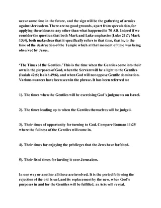 occursome time in the future, and the signwill be the gathering of armies
againstJerusalem. There are no goodgrounds, apart from speculation, for
applying these ideas to any other than what happened in 70 AD. Indeed if we
considerthe question that both Mark and Luke emphasise (Luke 21:7; Mark
13:4), both make clearthat it specificallyrefers to that time, that is, to the
time of the destruction of the Temple which at that moment of time was being
observedby Jesus.
‘The Times of the Gentiles.’This is the time when the Gentiles come into their
own in the purposes of God, when the Servantwill be a light to the Gentiles
(Isaiah 42:6; Isaiah49:6), and when God will not oppose Gentile domination.
Various nuances have been seenin the phrase. It has been referred to:
1). The times when the Gentiles will be exercising God’s judgments on Israel.
2). The times leading up to when the Gentiles themselves will be judged.
3). Their times of opportunity for turning to God. Compare Romans 11:25
where the fullness of the Gentiles will come in.
4). Their times for enjoying the privileges that the Jews have forfeited.
5). Their fixed times for lording it over Jerusalem.
In one way or another all these are involved. It is the period following the
rejectionof the old Israel, and its replacementby the new, when God’s
purposes in and for the Gentiles will be fulfilled, as Acts will reveal.
 