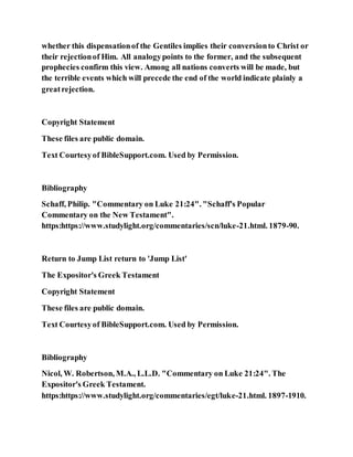 whether this dispensationof the Gentiles implies their conversionto Christ or
their rejectionof Him. All analogypoints to the former, and the subsequent
prophecies confirm this view. Among all nations converts will be made, but
the terrible events which will precede the end of the world indicate plainly a
greatrejection.
Copyright Statement
These files are public domain.
Text Courtesyof BibleSupport.com. Used by Permission.
Bibliography
Schaff, Philip. "Commentary on Luke 21:24". "Schaff's Popular
Commentary on the New Testament".
https:https://www.studylight.org/commentaries/scn/luke-21.html. 1879-90.
Return to Jump List return to 'Jump List'
The Expositor's Greek Testament
Copyright Statement
These files are public domain.
Text Courtesyof BibleSupport.com. Used by Permission.
Bibliography
Nicol, W. Robertson, M.A., L.L.D. "Commentary on Luke 21:24". The
Expositor's Greek Testament.
https:https://www.studylight.org/commentaries/egt/luke-21.html. 1897-1910.
 